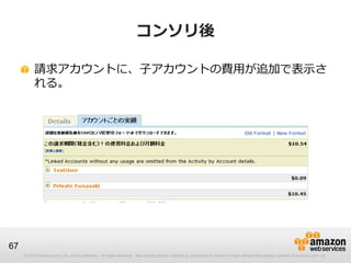 コンソリ後

          請求アカウントに、子アカウントの費用が追加で表示さ
          れる。




67
     © 2012 Amazon.com, Inc. and its affiliates. All rights reserved. May not be copied, modified or distributed in whole or in part without the express consent of Amazon.com, Inc.
 