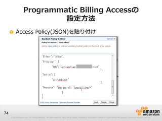Programmatic Billing Accessの
                             設定方法
          Access Policy(JSON)を貼り付け




74
     © 2012 Amazon.com, Inc. and its affiliates. All rights reserved. May not be copied, modified or distributed in whole or in part without the express consent of Amazon.com, Inc.
 