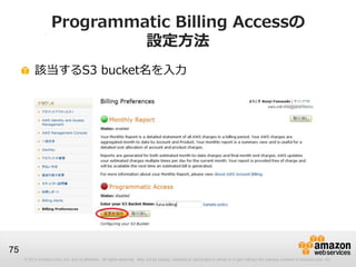 Programmatic Billing Accessの
                             設定方法
          該当するS3 bucket名を入力




75
     © 2012 Amazon.com, Inc. and its affiliates. All rights reserved. May not be copied, modified or distributed in whole or in part without the express consent of Amazon.com, Inc.
 