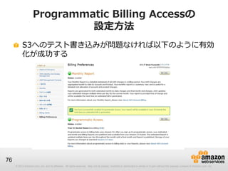 Programmatic Billing Accessの
                             設定方法
          S3へのテスト書き込みが問題なければ以下のように有効
          化が成功する




76
     © 2012 Amazon.com, Inc. and its affiliates. All rights reserved. May not be copied, modified or distributed in whole or in part without the express consent of Amazon.com, Inc.
 