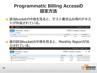 Programmatic Billing Accessの
                             設定方法
          該当bucketの中身を見ると、テスト書き込み用のテキス
          トが作成されている。




          後日該当bucketの中身を見ると、Monthly Reportが出
          力されている。




77
     © 2012 Amazon.com, Inc. and its affiliates. All rights reserved. May not be copied, modified or distributed in whole or in part without the express consent of Amazon.com, Inc.
 