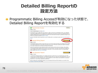 Detailed Billing Reportの
                                          設定方法
          Programmatic Billing Accessが有効になった状態で、
          Detailed Billing Reportを有効化する




78
     © 2012 Amazon.com, Inc. and its affiliates. All rights reserved. May not be copied, modified or distributed in whole or in part without the express consent of Amazon.com, Inc.
 