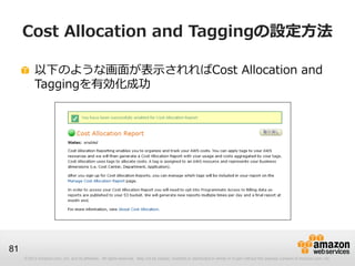 Cost Allocation and Taggingの設定方法

          以下のような画面が表示されればCost Allocation and
          Taggingを有効化成功




81
     © 2012 Amazon.com, Inc. and its affiliates. All rights reserved. May not be copied, modified or distributed in whole or in part without the express consent of Amazon.com, Inc.
 