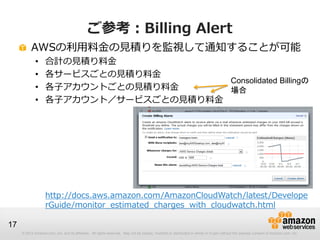 ご参考：Billing Alert
          AWSの利用料金の見積りを監視して通知することが可能
             •     合計の見積り料金
             •     各サービスごとの見積り料金
      ...