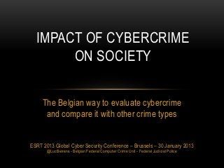 IMPACT OF CYBERCRIME
       ON SOCIETY

     The Belgian way to evaluate cybercrime
      and compare it with other crime types


ESRT 2013 Global Cyber Security Conference – Brussels – 30 January 2013
       @LucBeirens - Belgian Federal Computer Crime Unit - Federal Judicial Police
 