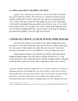 2.3. 우분투는 Unified 접근이나 시장 침투에는 시간이 걸릴 듯.

         우분투는 리눅스 기반 무료 OS 로 PC 용 리눅스 OS 중 가장 인기있는 OS 로 알려져
있다. 2012 년 MWC 에서 우분투는 기존 안드로이드 OS 스마트폰이지만 설치대 (Dock)에
장착하면 스마트폰 화면이 꺼지면서 TV 를 스마트 TV 로 전환시켜주는 솔루션을 선보였다.
그리고 우분투의 새로 나올 스마트폰 OS 에 대한 설명을 보면, 멀티 스크린 시대에 다양한
기기에 우분투의 OS 를 통합적으로(Unified) 접목시키려는 생각을 갖고 있는 듯 하다. 하지만
이러한 우분투의 접근은 시간이 좀 걸릴 듯 하다. 우분투 스마트폰 OS 를 적용할 단말 제조사
그리고 앱 개발자 생태계를 확보해야 한다. 지금까지 우분투가 PC 제조사와 주로 협력을 해
왔기 때문에 이러한 협력에는 시간이 좀 더 걸릴 것으로 판단된다.




3. 파이어폭스 OS 가 기존 OS 에 ‘+1’이 되는 웹 기반 OS 로는 자리잡을 가능성이 높음.

         아직은 웹 기술의 한계로 웹 기반 스마트폰이 당장 시장에 큰 영향을 미칠 것으로는
보이지 않는다. 하지만 웹 접속성 확대, 웹 기술의 진화 등이 웹 OS 의 기회와 가능성을 높이고
있는 것은 사실이다. 이러한 상황에서 지금 단계로 예상 가능 시나리오는 기존의 iOS 와
안드로이드 OS 에 새로운 OS 가 하나 정도 덧붙여지는 ‘2+1’5로 갈 가능성이 높아 보인다.

         새로운 모바일 OS 로 관심받고 있는 파이어폭스 OS, 타이젠 OS, 우분투 OS 를 간략하게
살펴봤을 때, 현재 OS 자체로는 기술-시장간 적합도가 가장 높은 파이어폭스 OS 가 ‘+1’이 될
가능성이 높아 보인다. 기존의 스마트폰 대비 웹 기반 스마트폰은 성능면에서 부족할 수 밖에 없는데,
이러한 제약 하에서 고성능이 적게 요구되는 중저가 시장을 대상으로 했다는 것이 그 이유이다.




※ 동형 생각 : 파이어폭스 OS 확산에도 걸림돌이 있기는 하다. 현재 iOS, 안드로이드 OS 가 웹 엔진으로
웹킷(Webkit) 중심으로 모바일 생태계를 만들고 있는 반면, 파이어폭스는 모질라 재단의 자체 엔진인
게코(Gecko)를 사용하고 있다. 물론 모질라 재단에서도 모질라 주니어라는 웹킷 기반의 웹 브라우저를
준비 중이기는 하지만, 향후 어떻게 파이어폭스 OS 에 적용할지 유심히 살펴봐야 할 것이다.

개인적으로는 웹 엔진 표준이 시장에 얼마나 큰 영향력을 미칠지는 추가 연구가 필요할 것으로 보인다.


5
    MS 의 OS 와 블랙베리 OS 도 검토 대상이 될 수 있으나, 웹 기반 OS 가 아니어서 기존 OS 경쟁상대로 판단되어 검토에서 제외




                                                                                  10
 