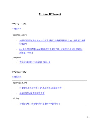 Previous ICT Insight



ICT Insight Vol.1

☞ 연결하기


 발로 뛰는 보고서

     -   실리콘 밸리에서 관심 받는 스타트업…플러그앤플레이 테크센터 2012 가을 엑스포를
         다녀와서

     -   B2B 클라우드의 진화 : B2B 클라우드와 소셜의 만남… 세일즈포스닷컴의 드림포스
         2012 를 다녀와서

 Deep Dive

     -   주목 해야할 중국-인도 휴대폰 제조사들




ICT Insight Vol.2

☞ 연결하기


 발로 뛰는 보고서

     -   차세대 TV:스마트 TV 보다 2ND 스크린 중심으로 풀어야

     -   유튜브의 모바일 중심 성장 전략

 핫 이슈

     -   모바일 결제 시장 경쟁에 뛰어든 플레이어들의 속내




                                                          12
 