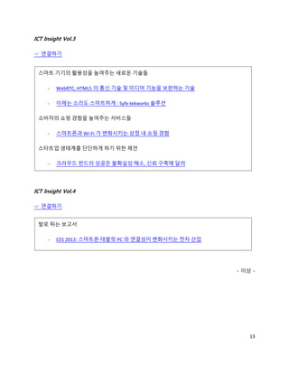 ICT Insight Vol.3

☞ 연결하기


 스마트 기기의 활용성을 높여주는 새로운 기술들

     -   WebRTC, HTML5 의 통신 기술 및 미디어 기능을 보완하는 기술

     -   이제는 소리도 스마트하게 : Syfx-tekworks 솔루션

 소비자의 쇼핑 경험을 높여주는 서비스들

     -   스마트폰과 Wi-Fi 가 변화시키는 상점 내 쇼핑 경험

 스타트업 생태계를 단단하게 하기 위한 제언

     -   크라우드 펀드의 성공은 불확실성 해소, 신뢰 구축에 달려




ICT Insight Vol.4

☞ 연결하기


 발로 뛰는 보고서

     -   CES 2013: 스마트폰·태블릿 PC 와 연결성이 변화시키는 전자 산업




                                                    - 이상 -




                                                        13
 