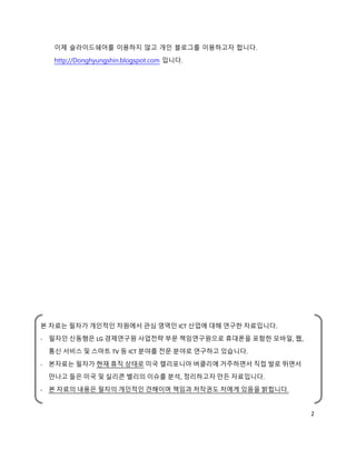 이제 슬라이드쉐어를 이용하지 않고 개인 블로그를 이용하고자 합니다.
  http://Donghyungshin.blogspot.com 입니다.




본 자료는 필자가 개인적인 차원에서 관심 영역인 ICT 산업에 대해 연구한 자료입니다.
- 필자인 신동형은 LG 경제연구원 사업전략 부문 책임연구원으로 휴대폰을 포함한 모바일, 웹,
 통신 서비스 및 스마트 TV 등 ICT 분야를 전문 분야로 연구하고 있습니다.
- 본자료는 필자가 현재 휴직 상태로 미국 캘리포니아 버클리에 거주하면서 직접 발로 뛰면서
 만나고 들은 미국 및 실리콘 밸리의 이슈를 분석, 정리하고자 만든 자료입니다.
- 본 자료의 내용은 필자의 개인적인 견해이며 책임과 저작권도 저에게 있음을 밝힙니다.


                                                       2
 
