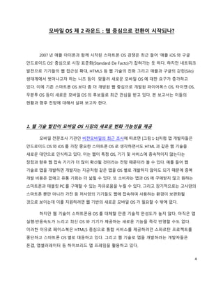 모바일 OS 제 2 라운드 : 웹 중심으로 전환이 시작되나?



    2007 년 애플 아이폰과 함께 시작된 스마트폰 OS 경쟁은 최근 들어 ‘애플 iOS 와 구글
안드로이드 OS’ 중심으로 시장 표준화(Standard De Facto)가 잡혀가는 듯 하다. 하지만 네트워크
발전으로 기기들의 웹 접근성 확대, HTML5 등 웹 기술의 진화 그리고 애플과 구글의 갇힌(Silo)
생태계에서 벗어나고자 하는 니즈 등이 맞물려 새로운 모바일 OS 에 대한 요구가 증가하고
있다. 이에 기존 스마트폰 OS 보다 좀 더 개방된 웹 중심으로 개발된 파이어폭스 OS, 타이젠 OS,
우분투 OS 등이 새로운 모바일 OS 의 후보들로 최근 관심을 받고 있다. 본 보고서는 이들의
현황과 향후 전망에 대해서 살펴 보고자 한다.




1. 웹 기술 발전이 모바일 OS 시장의 새로운 변화 가능성을 제공

    모바일 전문조사 기관인 비전모바일의 최근 조사에 따르면 [그림 1-1]처럼 앱 개발자들은
안드로이드 OS 와 iOS 를 가장 중요한 스마트폰 OS 로 생각하면서도 HTML 과 같은 웹 기술을
새로운 대안으로 인식하고 있다. 이는 웹이 특정 OS, 기기 및 서비스에 종속적이지 않는다는
장점과 향후 웹 접속 기기가 더 많이 확산될 것이라는 전망 때문이라 볼 수 있다. 예를 들어 웹
기술로 앱을 개발하면 개발자는 지금처럼 같은 앱을 OS 별로 개발하지 않아도 되기 때문에 중복
개발 비용은 없애고 유통 기회는 더 넓힐 수 있다. 또 소비자는 앱과 OS 에 구애받지 않고 원하는
스마트폰과 태블릿 PC 를 구매할 수 있는 자유로움을 누릴 수 있다. 그리고 장기적으로는 고사양의
스마트폰 뿐만 아니라 가전 등 저사양의 기기들도 웹에 접속하여 사용하는 환경이 보편화될
것으로 보이는데 이를 지원하려면 웹 기반의 새로운 모바일 OS 가 필요할 수 밖에 없다.

    하지만 웹 기술이 스마트폰용 OS 를 대체할 만큼 기술적 완성도가 높지 않다. 아직은 앱
실행·반응속도가 느리고 최신 OS 와 기기가 제공하는 새로운 기능을 즉각 반영할 수도 없다.
이러한 이유로 페이스북은 HTML5 중심으로 통합 서비스를 제공하려던 스파르탄 프로젝트를
중단하고 스마트폰 OS 별로 대응하고 있다. 그리고 웹 기술로 앱을 개발하려는 개발자들은
폰갭, 앱셀러레이터 등 하이브리드 앱 프레임을 활용하고 있다.


                                                            4
 