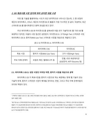 2. OS 제공사별 시장 입지에 따라 상이한 대응 수준

         이런 웹 기술을 활용하려는 시도가 최근 본격적으로 나타나고 있는데, 그 중 모질라
재단의 파이어폭스, 리눅스 재단의 타이젠 OS 의 활동이 가장 가시적인 것 같다. 우분투도 최근
스마트폰 OS 를 출시하겠다고 밝혀 관심을 받고 있다1.

         우선 파이어폭스 OS 와 타이젠 OS 를 살펴보면 이들 모두 기술적으로 웹 기반 OS2를
표방하고 있지만, 이들의 시장 접근은 상반된다. 타이젠 OS 는 고가(High Tier) 스마트폰 시장,
파이어폭스 OS 는 중저가(Mid-Low Tier) 스마트폰 시장을 대상으로 개발되고 있다.

                            [표 2-1] 타이젠 OS vs. 파이어폭스 OS


                                파이어폭스 OS                        타이젠 OS

         목표 시장             중저가 시장(Mid-Low Tiers)           고가 시장(High Tiers)

                                                           인텔, 리모 파운데이션
     주요 이해 관계자             모질라 재단, 텔레포니카 등
                                                        (삼성전자, NTT-Docomo 등)




2.1. 파이어폭스 OS 는 성장 시장인 이머징 마켓, 중저가 시장을 대상으로 공략

         파이어폭스 OS 가 목표시장을 중저가 시장으로 하는 배경에는 현재 웹 기술이 갖는
기술적 한계, 중저가 스마트폰 시장이 확대될 것이라는 전망, 그리고 주요 이해 관계자들의
의지와 역량이 있다.




1
    구체적인 내용은 2013 년 2 월 스페인 바르셀로나에서 열리는 MWC 2013 에서 공개하겠다고 언급해 이번 보고서에는 공개한
일부 내용만 포함

2
    웹 기반 OS 는 간략하게 웹 언어로 개발된 OS 임. 기존의 iOS, 안드로이드 OS 등 스마트폰용 OS 는 기계어인 C 언어 등으로 만들어져
앱들이 기기 성능에 대한 종속성이 큰 반면, 안정적이고 반응·실행 속도가 높음. 이에 반해 웹 기반 OS 의 앱들은 기기 성능에 대한
종속성이 낮다는 장점이 있는 반면 반응·실행 속도가 낮음. 최근 HTML5 등 기기(Client)단 제어가 가능한 웹 개발언어가 나오면서 웹 기반
OS 의 가능성을 열어주고 있음.


                                                                                       6
 