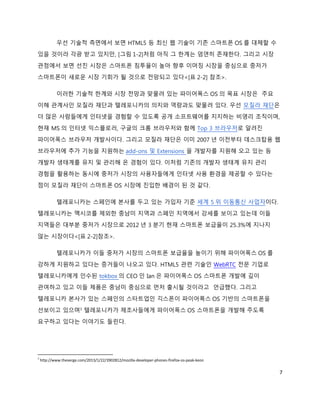 우선 기술적 측면에서 보면 HTML5 등 최신 웹 기술이 기존 스마트폰 OS 를 대체할 수
있을 것이라 각광 받고 있지만, [그림 1-2]처럼 아직 그 한계는 엄연히 존재한다. 그리고 시장
관점에서 보면 선진 시장은 스마트폰 침투율이 높아 향후 이머징 시장을 중심으로 중저가
스마트폰이 새로운 시장 기회가 될 것으로 전망되고 있다<[표 2-2] 참조>.

            이러한 기술적 한계와 시장 전망과 맞물려 있는 파이어폭스 OS 의 목표 시장은 주요
이해 관계사인 모질라 재단과 텔레포니카의 의지와 역량과도 맞물려 있다. 우선 모질라 재단은
더 많은 사람들에게 인터넷을 경험할 수 있도록 공개 소프트웨어를 지지하는 비영리 조직이며,
현재 MS 의 인터넷 익스플로러, 구글의 크롬 브라우저와 함께 Top 3 브라우저로 알려진
파이어폭스 브라우저 개발사이다. 그리고 모질라 재단은 이미 2007 년 이전부터 데스크탑용 웹
브라우저에 추가 기능을 지원하는 add-ons 및 Extensions 을 개발자를 지원해 오고 있는 등
개발자 생태계를 유지 및 관리해 온 경험이 있다. 이처럼 기존의 개발자 생태계 유지 관리
경험을 활용하는 동시에 중저가 시장의 사용자들에게 인터넷 사용 환경을 제공할 수 있다는
점이 모질라 재단이 스마트폰 OS 시장에 진입한 배경이 된 것 같다.

            텔레포니카는 스페인에 본사를 두고 있는 가입자 기준 세계 5 위 이동통신 사업자이다.
텔레포니카는 멕시코를 제외한 중남미 지역과 스페인 지역에서 강세를 보이고 있는데 이들
지역들은 대부분 중저가 시장으로 2012 년 3 분기 현재 스마트폰 보급율이 25.3%에 지나지
않는 시장이다<[표 2-2]참조>.

            텔레포니카가 이들 중저가 시장의 스마트폰 보급율을 높이기 위해 파이어폭스 OS 를
강하게 지원하고 있다는 증거들이 나오고 있다. HTML5 관련 기술인 WebRTC 전문 기업로
텔레포니카에게 인수된 tokbox 의 CEO 인 Ian 은 파이어폭스 OS 스마트폰 개발에 깊이
관여하고 있고 이들 제품은 중남미 중심으로 먼저 출시될 것이라고 언급했다. 그리고
텔레포니카 본사가 있는 스페인의 스타트업인 긱스폰이 파이어폭스 OS 기반의 스마트폰을
선보이고 있으며3 텔레포니카가 제조사들에게 파이어폭스 OS 스마트폰을 개발해 주도록
요구하고 있다는 이야기도 들린다.




3
    http://www.theverge.com/2013/1/22/3902812/mozilla-developer-phones-firefox-os-peak-keon

                                                                                              7
 