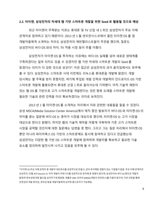 2.2. 타이젠, 삼성전자의 차세대 웹 기반 스마트폰 개발을 위한 Seed 로 활용될 것으로 예상

         최근 타이젠이 주목받는 이유는 휴대폰 및 TV 산업 내 1 위인 삼성전자가 주요 이해
관계자로 참여하고 있기 때문이다. 2013 년 1 월 샌프란시스코에서 열린 타이젠 OS 를 앱
개발자들에게 소개하는 자리도 삼성전자의 에반젤리스트들이 주관을 했으며, 질문도
삼성전자의 바다 OS 와의 차이, TV 적용 시점 등이 주를 이뤘다.

         삼성전자가 타이젠 OS 을 투자하는 이유에는 바다 OS 실패를 넘어 새로운 생태계를
구축하겠다는 일부 의지도 있을 수 있겠지만 웹 기반 차세대 스마트폰 개발의 Seed 를
찾겠다는 의지가 더 강한 것으로 보인다4. 이런 접근은 삼성전자의 과거 움직임에서도 유추해
볼 수 있다. 삼성전자는 스마트폰 시대 이전에도 리눅스용 휴대폰을 개발해 왔었다. 개발
당시에는 별 주목을 받지 못했지만, 여기에 투입된 개발 인력과 개발력이 안드로이드 OS 기반
스마트폰 개발에 활용되면서 휴대폰 산업 1 위로 올라서는데 기여했다. 아직 기술적 제한이
있는 웹 OS 를 기반으로 고가 스마트폰을 개발한다는 것은 향후 도래할 스마트폰 개발에
필요한 기술과 관련 인력을 미리 확보하겠다는 의지로 보여진다.

         2013 년 1 월 타이젠 OS 를 소개하는 자리에서 이와 관련한 내용들을 들을 수 있었다.
삼성 MSCA(Media Solution Center America)에서 재직 중인 발표자가 바다 OS 와 타이젠 OS 의
차이를 묻는 질문에 바다 OS 는 중저가 시장을 대상으로 했으며, 타이젠 OS 는 고가 시장을
대상으로 한다고 밝혔다. 하지만 웹의 기술적 제약을 어떻게 극복하여 기존 고가 스마트폰
시장을 공략할 것인지에 대한 질문에는 답변을 못 했다. 그리고 그는 질문 자리에서 타이젠 OS
뿐만 아니라 파이어폭스 OS 기반의 스마트폰에도 동시에 참여하고 있다고 언급했는데
삼성전자는 다양한 웹 기반 OS 스마트폰 개발에 참여하며 개발자를 확보하고 필요한 기술
요소를 정의하며 발전시켜 나가고 있음을 유추해 볼 수 있다.




4
    타이젠 OS 주요 이해 관계자 중 개발자 네트워크를 성공적으로 만들고, 관리 유지해본 경험이 있는 기업들이 없음. 주요 이해 관계자인
삼성전자, 인텔, NTT-Docomo 는 아직 개발자 커뮤니티를 성공적으로 관리해 본 경험이 없으며, 삼성전자의 바다 OS 중단은 개발자
들에게 연속성에 대한 불신을 심어주기에 충분함. 애플은 2002 년부터 WWDC(개발자 컨퍼런스)를 이끌어 왔으며, 이런 과정을 통해
안정성과 개발 편의성, 연속성 등을 개발자들에게 심어줘 앱스토어가 가능해짐.


                                                                               9
 