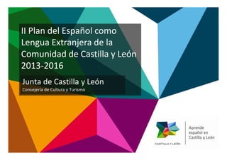 II Plan del Español como
Lengua Extranjera de la
Comunidad de Castilla y León
2013-2016
Junta de Castilla y LeónJunta de Castilla y León
Consejería de Cultura y Turismo
 