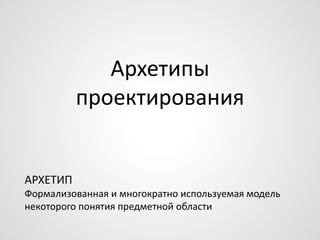 Архетипы
проектирования
АРХЕТИП
Формализованная и многократно используемая модель
некоторого понятия предметной области
 