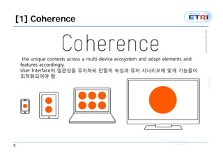 [1] Coherence



     the unique contexts across a multi-device ecosystem and adapt elements and
    features accordingly.
    User Interface의 일관성을 유지하되 단말의 속성과 유저 시나리오에 맞게 기능들이
    최적화되어야 함




5
 