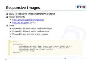 Responsive Images
 W3C Responsive Image Community Group
 Picture Elements
     http://picture.responsiveimages.org/
     http://bit.ly/Uyu05L (W3C)
 Goals
       Respond to different screen pixel width/height
       Respond to different screen pixel densities
       Respond to user zoom on image resource.
       ….




6                                                        6
 