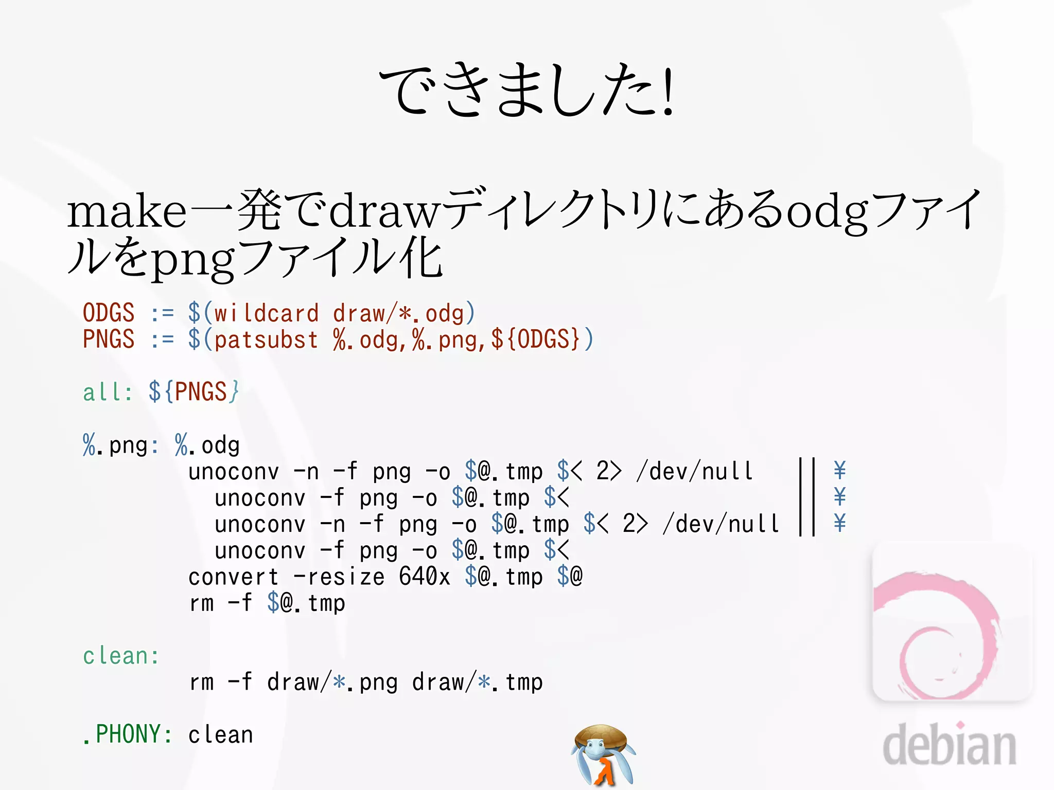 できました!
make一発でdrawディレクトリにあるodgファイ
ルをpngファイル化
ODGS   :=   $(wildcard   draw/*.odg)
PNGS   :=   $(patsubst   %.odg,%.png,${ODGS})

all: ${PNGS}

%.png: %.odg
        unoconv -n -f png -o $@.tmp $< 2> /dev/null     ||   
          unoconv -f png -o $@.tmp $<                   ||   
          unoconv -n -f png -o $@.tmp $< 2> /dev/null   ||   
          unoconv -f png -o $@.tmp $<
        convert -resize 640x $@.tmp $@
        rm -f $@.tmp

clean:
            rm -f draw/*.png draw/*.tmp

.PHONY: clean
 