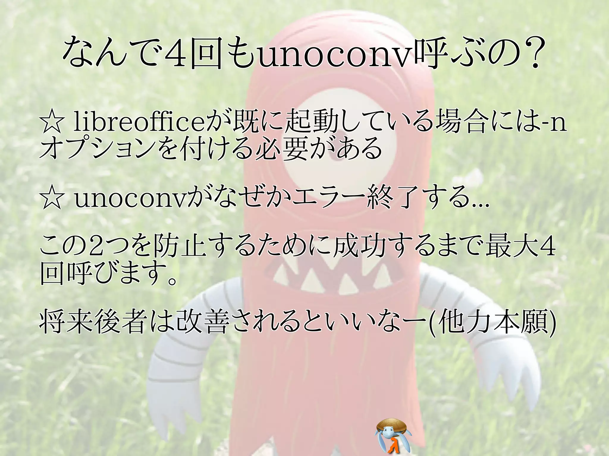 なんで4回もunoconv呼ぶの？
☆ libreofficeが既に起動している場合には-n
オプションを付ける必要がある
☆ unoconvがなぜかエラー終了する...
この2つを防止するために成功するまで最大4
回呼びます。
将来後者は改善されるといいなー(他力本願)
 