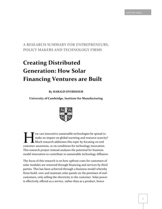 JANUARY   2013




A RESEARCH SUMMARY FOR ENTREPRENEURS,
POLICY MAKERS AND TECHNOLOGY FIRMS


Creating Distributed
Generation: How Solar
Financing Ventures are Built

                    By HARALD OVERHOLM

     University of Cambridge, Institute for Manufacturing




H
         ow can innovative sustainable technologies be spread to
         make an impact on global warming and resource scarcity?
         Much research addresses this topic by focusing on end
customer awareness, or on conditions for technology innovation.
This research project instead analyses the potential for business
model innovation to contribute to sustainable technology diffusion.

The focus of this research is on how upfront costs for customers of
solar modules are removed through financing and services by third
parties. This has been achieved through a business model whereby
firms build, own and maintain solar panels on the premises of end-
customers, only selling the electricity to the customer. Solar power
is effectively offered as a service, rather than as a product, hence




                                                                                        1
 