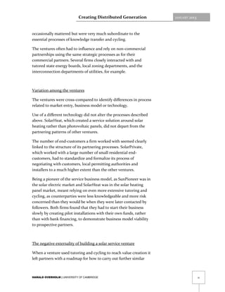 Creating Distributed Generation           JANUARY   2013



occasionally mattered but were very much subordinate to the
essential processes of knowledge transfer and cycling.

The ventures often had to influence and rely on non-commercial
partnerships using the same strategic processes as for their
commercial partners. Several firms closely interacted with and
tutored state energy boards, local zoning departments, and the
interconnection departments of utilities, for example.



Variation among the ventures

The ventures were cross-compared to identify differences in process
related to market entry, business model or technology.

Use of a different technology did not alter the processes described
above. SolarHeat, which created a service solution around solar
heating rather than photovoltaic panels, did not depart from the
partnering patterns of other ventures.

The number of end-customers a firm worked with seemed clearly
linked to the structure of its partnering processes. SolarPrivate,
which worked with a large number of small residential end-
customers, had to standardize and formalize its process of
negotiating with customers, local permitting authorities and
installers to a much higher extent than the other ventures.

Being a pioneer of the service business model, as SunPioneer was in
the solar electric market and SolarHeat was in the solar heating
panel market, meant relying on even more extensive tutoring and
cycling, as counterparties were less knowledgeable and more risk
concerned than they would be when they were later contacted by
followers. Both firms found that they had to start their business
slowly by creating pilot installations with their own funds, rather
than with bank financing, to demonstrate business model viability
to prospective partners.



The negative externality of building a solar service venture

When a venture used tutoring and cycling to reach value creation it
left partners with a roadmap for how to carry out further similar



HARALD OVERHOLM | UNIVERSITY OF CAMBRIDGE                                              11
 