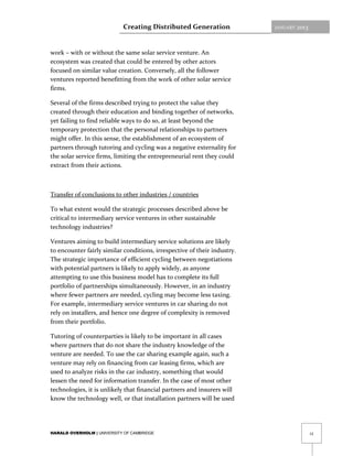 Creating Distributed Generation               JANUARY   2013



work – with or without the same solar service venture. An
ecosystem was created that could be entered by other actors
focused on similar value creation. Conversely, all the follower
ventures reported benefitting from the work of other solar service
firms.

Several of the firms described trying to protect the value they
created through their education and binding together of networks,
yet failing to find reliable ways to do so, at least beyond the
temporary protection that the personal relationships to partners
might offer. In this sense, the establishment of an ecosystem of
partners through tutoring and cycling was a negative externality for
the solar service firms, limiting the entrepreneurial rent they could
extract from their actions.



Transfer of conclusions to other industries / countries

To what extent would the strategic processes described above be
critical to intermediary service ventures in other sustainable
technology industries?

Ventures aiming to build intermediary service solutions are likely
to encounter fairly similar conditions, irrespective of their industry.
The strategic importance of efficient cycling between negotiations
with potential partners is likely to apply widely, as anyone
attempting to use this business model has to complete its full
portfolio of partnerships simultaneously. However, in an industry
where fewer partners are needed, cycling may become less taxing.
For example, intermediary service ventures in car sharing do not
rely on installers, and hence one degree of complexity is removed
from their portfolio.

Tutoring of counterparties is likely to be important in all cases
where partners that do not share the industry knowledge of the
venture are needed. To use the car sharing example again, such a
venture may rely on financing from car leasing firms, which are
used to analyze risks in the car industry, something that would
lessen the need for information transfer. In the case of most other
technologies, it is unlikely that financial partners and insurers will
know the technology well, or that installation partners will be used




HARALD OVERHOLM | UNIVERSITY OF CAMBRIDGE                                                  12
 