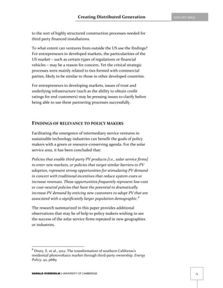 Creating Distributed Generation                JANUARY   2013



to the sort of highly structured construction processes needed for
third party financed installations.

To what extent can ventures from outside the US use the findings?
For entrepreneurs in developed markets, the particularities of the
US market – such as certain types of regulations or financial
vehicles – may be a reason for concern. Yet the critical strategic
processes were mainly related to ties formed with commercial
parties, likely to be similar to those in other developed countries.

For entrepreneurs in developing markets, issues of trust and
underlying infrastructure (such as the ability to obtain credit
ratings for end customers) may be pressing issues to clarify before
being able to use these partnering processes successfully.




FINDINGS OF RELEVANCE TO POLICY MAKERS
Facilitating the emergence of intermediary service ventures in
sustainable technology industries can benefit the goals of policy
makers with a green or resource-conserving agenda. For the solar
service area, it has been concluded that:

Policies that enable third-party PV products [i.e., solar service firms]
to enter new markets, or policies that target similar barriers to PV
adoption, represent strong opportunities for stimulating PV demand
in concert with traditional incentives that reduce system costs or
increase revenues. These opportunities frequently represent low-cost
or cost-neutral policies that have the potential to dramatically
increase PV demand by enticing new customers to adopt PV that are
associated with a significantly larger population demographic. 8

The research summarized in this paper provides additional
observations that may be of help to policy makers wishing to see
the success of the solar service firms repeated in new geographies
or industries.




8
 Drury, E. et al., 2012. The transformation of southern California’s
residential photovoltaics market through third-party ownership. Energy
Policy, 42, p689


HARALD OVERHOLM | UNIVERSITY OF CAMBRIDGE                                                   13
 