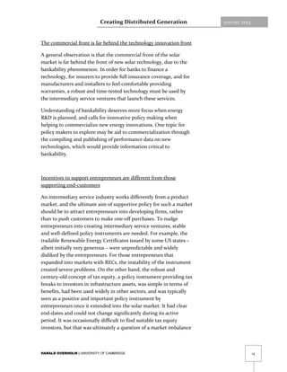 Creating Distributed Generation            JANUARY   2013



The commercial front is far behind the technology innovation front

A general observation is that the commercial front of the solar
market is far behind the front of new solar technology, due to the
bankability phenomenon. In order for banks to finance a
technology, for insurers to provide full insurance coverage, and for
manufacturers and installers to feel comfortable providing
warranties, a robust and time-tested technology must be used by
the intermediary service ventures that launch these services.

Understanding of bankability deserves more focus when energy
R&D is planned, and calls for innovative policy making when
helping to commercialize new energy innovations. One topic for
policy makers to explore may be aid to commercialization through
the compiling and publishing of performance data on new
technologies, which would provide information critical to
bankability.



Incentives to support entrepreneurs are different from those
supporting end-customers

An intermediary service industry works differently from a product
market, and the ultimate aim of supportive policy for such a market
should be to attract entrepreneurs into developing firms, rather
than to push customers to make one-off purchases. To nudge
entrepreneurs into creating intermediary service ventures, stable
and well-defined policy instruments are needed. For example, the
tradable Renewable Energy Certificates issued by some US states –
albeit initially very generous – were unpredictable and widely
disliked by the entrepreneurs. For those entrepreneurs that
expanded into markets with RECs, the instability of the instrument
created severe problems. On the other hand, the robust and
century-old concept of tax equity, a policy instrument providing tax
breaks to investors in infrastructure assets, was simple in terms of
benefits, had been used widely in other sectors, and was typically
seen as a positive and important policy instrument by
entrepreneurs once it extended into the solar market. It had clear
end-dates and could not change significantly during its active
period. It was occasionally difficult to find suitable tax equity
investors, but that was ultimately a question of a market imbalance



HARALD OVERHOLM | UNIVERSITY OF CAMBRIDGE                                               14
 