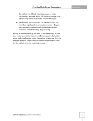 Creating Distributed Generation          JANUARY   2013



        the market, it is difficult for entrepreneurs to create
        intermediary ventures. Again, this limits the prospects of
        intermediary service markets for novel technologies.

     Intermediary service ventures can act as lead users and
      contribute significantly to product innovation – they are
      often among the most sophisticated and experienced
      customers of the technology they are using.

Finally, manufacturers may also want to use the findings on how
new ventures create the business model to evaluate whether they
could apply this business model themselves. As was clear from the
industry database, several manufacturers have entered the solar
service markets since the beginning of 2009.




HARALD OVERHOLM | UNIVERSITY OF CAMBRIDGE                                             16
 