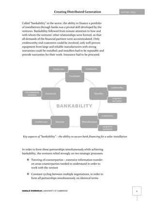 Creating Distributed Generation                           JANUARY   2013



Called “bankability” in the sector, the ability to finance a portfolio
of installations through banks was a pivotal skill developed by the
ventures. Bankability followed from minute attention to how and
with whom the ventures’ other relationships were formed, so that
all demands of the financial partners were accommodated. Only
creditworthy end-customers could be involved; only well-proven
equipment from large and reliable manufacturers with strong
warranties could be installed; and installers had to be reputable and
provide warranties for their work. Insurance had to be procured.




Key aspects of “bankability” – the ability to secure bank financing for a solar installation



In order to form these partnerships simultaneously while achieving
bankability, the ventures relied strongly on two strategic processes:

     Tutoring of counterparties – extensive information transfer
      on areas counterparties needed to understand in order to
      work with the venture

     Constant cycling between multiple negotiations, in order to
      form all partnerships simultaneously on identical terms



HARALD OVERHOLM | UNIVERSITY OF CAMBRIDGE                                                              9
 