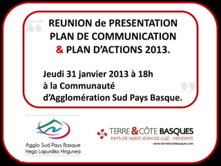 REUNION de PRESENTATION
 PLAN DE COMMUNICATION
  & PLAN D’ACTIONS 2013.

Jeudi 31 janvier 2013 à 18h
à la Communauté
d’Agglomération Sud Pays Basque.
 
