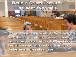 Deux « Cris du cœur »
       se sont exprimé s




2. Les gens veulent un mixité d'activité s et de
   services, qui soient interrelié s et ouverts
   aux nouvelles propositions. L'apprentissage
   devrait ê une trame de fond commune à
            tre
   toutes les activité s et services.
 