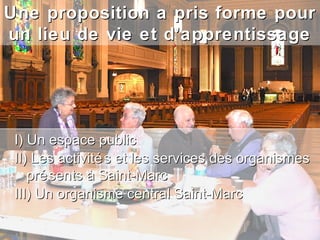 Une proposition a pris forme pour
un lieu de vie et d’apprentissage




 I) Un espace public
 II) Les activité s et les services des organismes
    pré sents à Saint-Marc
 III) Un organisme central Saint-Marc
 