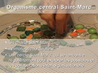 Organisme central Saint-Marc




•   Un charte Saint-Marc
•   Animateur/coordinateur
•   Un “cercle Saint Marc” qui se rencontre
    ré guliè rement pour explorer les possibles et
    les collaborations inter-organisationelle
 