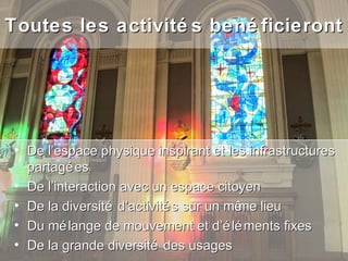 Toutes les activité s bené ficieront




 • De l’espace physique inspirant et les infrastructures
   partagé es
 • De l’interaction avec un espace citoyen
 • De la diversité d’activité s sur un mê lieu
                                         me
 • Du mé lange de mouvement et d’é lé ments fixes
 • De la grande diversité des usages
 