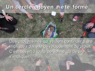 Un cercle citoyen a é té formé




 Des citoyens-nes qui veulent continuer à être
 impliqué s dans le dé veloppement du projet.
 C’est ouvert à toute personne qui dé sire
 s’impliquer.
 