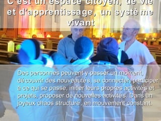 C’est un espace citoyen, de vie
et d’apprentissage, un systè me
             vivant




  Des personnes peuvent y passer un moment,
  dé couvrir des nouveauté s, se connecter, participer
  à ce qui se passe, initier leurs propres activité s et
  projets, proposer de nouvelles activité s. Dans un
  joyeux chaos structuré , en mouvement constant.
 