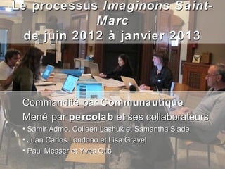 Le processus Imaginons Saint-
             Marc
  de juin 2012 à janvier 2013




 Commandité par Communautique
 Mené par percolab et ses collaborateurs
 • Samir Admo, Colleen Lashuk et Samantha Slade
 • Juan Carlos Londono et Lisa Gravel
 • Paul Messer et Yves Otis
 
