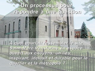 Un processus pour
  ré pondre à une question




À quoi pourrait ressembler le site
Saint-Marc transformé en espace
ouvert aux citoyens, un lieu
inspirant, inclusif et durable pour le
quartier et la métropole ?
 