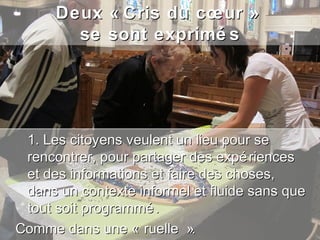Deux « Cris du cœur »
        se sont exprimé s




 1. Les citoyens veulent un lieu pour se
 rencontrer, pour partager des expé riences
 et des informations et faire des choses,
 dans un contexte informel et fluide sans que
 tout soit programmé .
Comme dans une « ruelle ».
 
