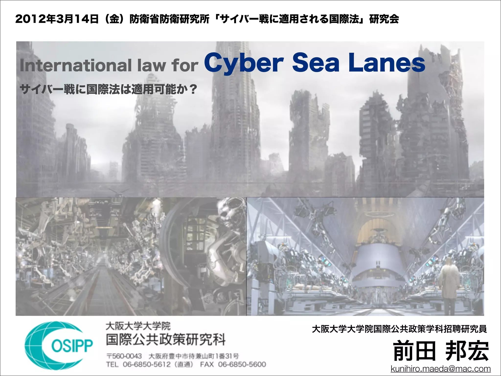 2012年3月14日（金）防衛省防衛研究所「サイバー戦に適用される国際法」研究会



International law for   Cyber Sea Lanes
サイバー戦に国際法は適用可能か？




                               大阪大学大学院国際公共政策学科招聘研究員


                                        前田 邦宏
                                       kunihiro.maeda@mac.com
 
