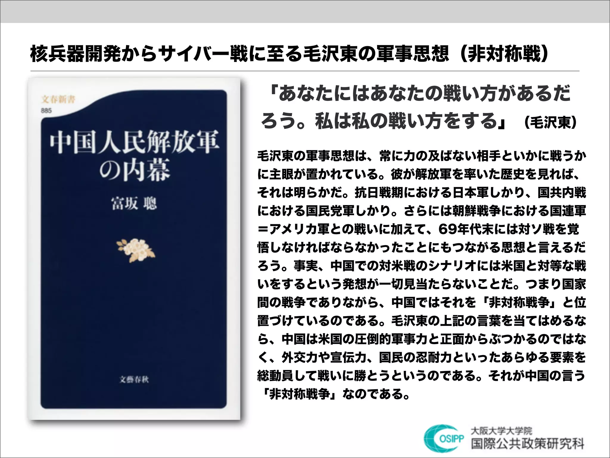 核兵器開発からサイバー戦に至る毛沢東の軍事思想（非対称戦）

            「あなたにはあなたの戦い方があるだ
            ろう。私は私の戦い方をする」（毛沢東）
            毛沢東の軍事思想は、常に力の及ばない相手といかに戦うか
            に主眼が置かれている。彼が解放軍を率いた歴史を見れば、
            それは明らかだ。抗日戦期における日本軍しかり、国共内戦
            における国民党軍しかり。さらには朝鮮戦争における国連軍
            ＝アメリカ軍との戦いに加えて、69年代末には対ソ戦を覚
            悟しなければならなかったことにもつながる思想と言えるだ
            ろう。事実、中国での対米戦のシナリオには米国と対等な戦
            いをするという発想が一切見当たらないことだ。つまり国家
            間の戦争でありながら、中国ではそれを「非対称戦争」と位
            置づけているのである。毛沢東の上記の言葉を当てはめるな
            ら、中国は米国の圧倒的軍事力と正面からぶつかるのではな
            く、外交力や宣伝力、国民の忍耐力といったあらゆる要素を
            総動員して戦いに勝とうというのである。それが中国の言う
            「非対称戦争」なのである。
 