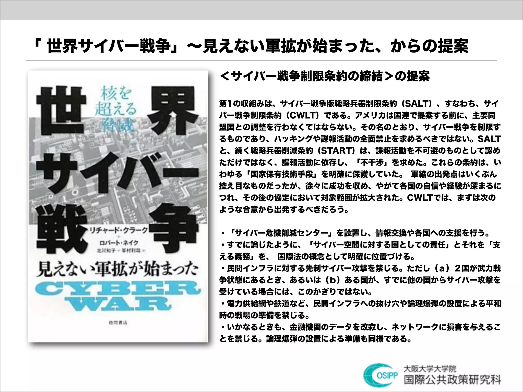 「 世界サイバー戦争」∼見えない軍拡が始まった、からの提案
            ＜サイバー戦争制限条約の締結＞の提案

            第1の収組みは、サイバー戦争版戦略兵器制限条約（SALT）、すなわち、サイ
            バー戦争制限条約（CWLT）である。アメリカは国連で提案する前に、主要同
            盟国との調整を行わなくてはならない。その名のとおり、サイバー戦争を制限す
            るものであり、ハッキングや諜報活動の全面禁止を求めるべきではない。SALT
            と、続く戦略兵器削減条約（START）は、諜報活動を不可避のものとして認め
            ただけではなく、諜報活動に依存し、「不干渉」を求めた。これらの条約は、い
            わゆる「国家保有技術手段」を明確に保護していた。 軍縮の出発点はいくぶん
            控え目なものだったが、徐々に成功を収め、やがて各国の自信や経験が深まるに
            つれ、その後の協定において対象範囲が拡大された。CWLTでは、まずは次の
            ような合意から出発するべきだろう。


            ・「サイバー危機削減センター」を設置し、情報交換や各国への支援を行う。
            ・すでに論じたように、「サイバー空間に対する国としての責任」とそれを「支
            える義務」を、 国際法の概念として明確に位置づける。
            ・民問インフラに対する先制サイバー攻撃を禁じる。ただし（ａ）２国が武力戦
            争状態にあるとき、あるいは（ｂ）ある国が、すでに他の国からサイバー攻撃を
            受けている場合には、このかぎりではない。
            ・電力供給網や鉄道など、民間インフラへの抜け穴や論理爆弾の設置による平和
            時の戦場の準備を禁じる。
            ・いかなるときも、金融機関のデータを改寂し、ネットワークに損害を与えるこ
            とを禁じる。論理爆弾の設置による準備も同様である。
 