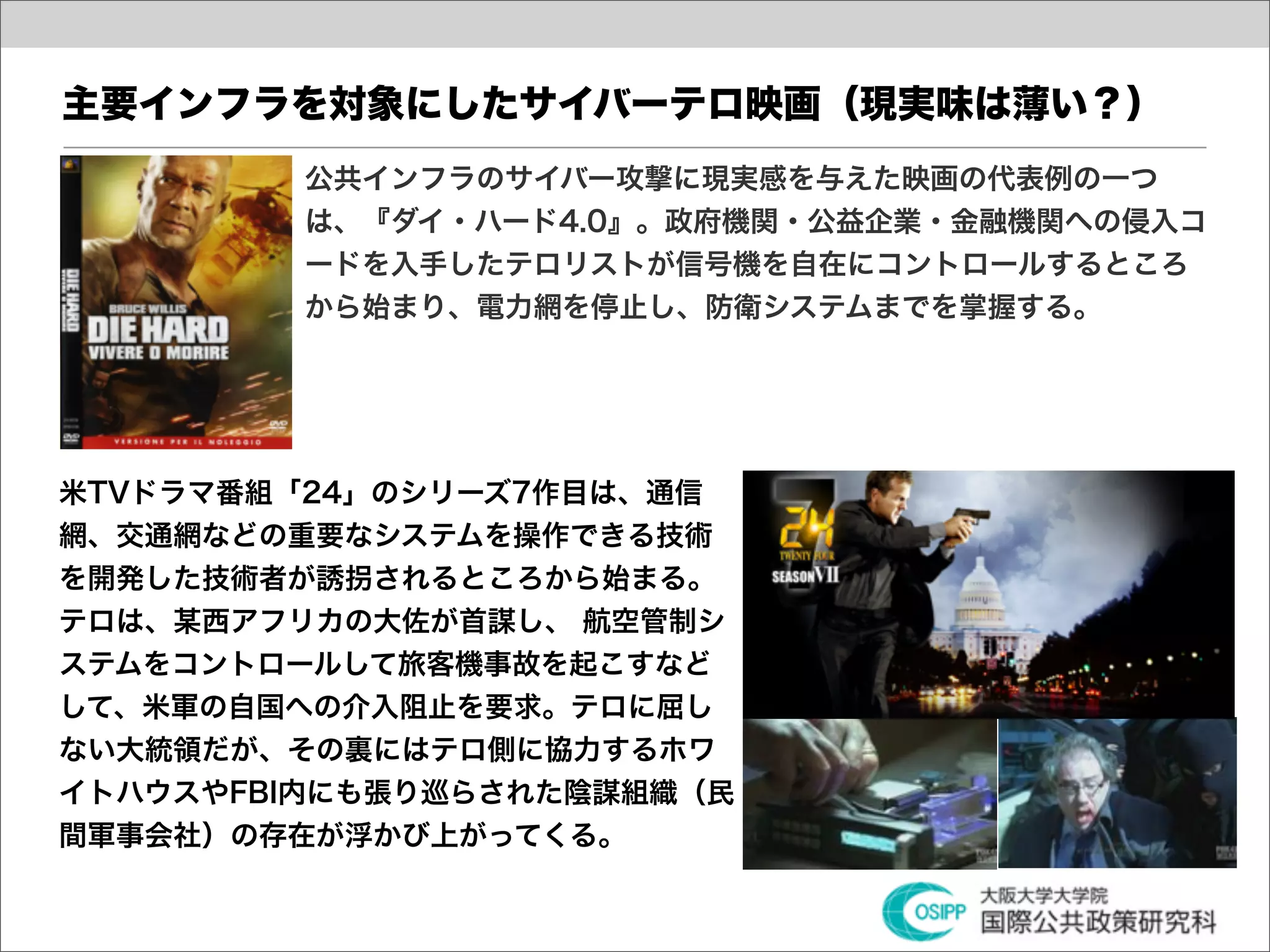 主要インフラを対象にしたサイバーテロ映画（現実味は薄い？）
         公共インフラのサイバー攻撃に現実感を与えた映画の代表例の一つ
         は、『ダイ・ハード4.0』。政府機関・公益企業・金融機関への侵入コ
         ードを入手したテロリストが信号機を自在にコントロールするところ
         から始まり、電力網を停止し、防衛システムまでを掌握する。




米TVドラマ番組「24」のシリーズ7作目は、通信
網、交通網などの重要なシステムを操作できる技術
を開発した技術者が誘拐されるところから始まる。
テロは、某西アフリカの大佐が首謀し、 航空管制シ
ステムをコントロールして旅客機事故を起こすなど
して、米軍の自国への介入阻止を要求。テロに屈し
ない大統領だが、その裏にはテロ側に協力するホワ
イトハウスやFBI内にも張り巡らされた陰謀組織（民
間軍事会社）の存在が浮かび上がってくる。
 