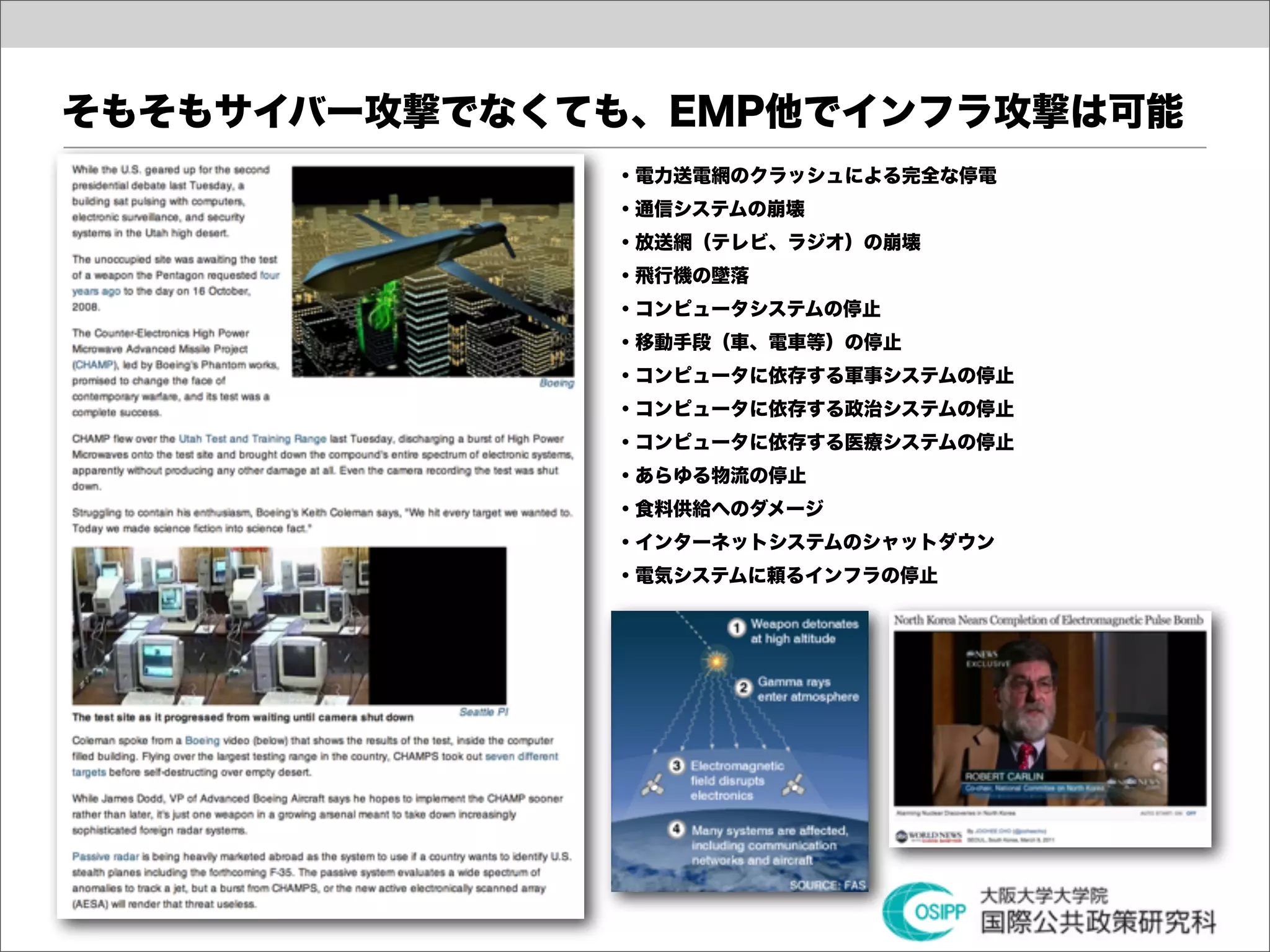 そもそもサイバー攻撃でなくても、EMP他でインフラ攻撃は可能
              ・電力送電網のクラッシュによる完全な停電
              ・通信システムの崩壊
              ・放送網（テレビ、ラジオ）の崩壊
              ・飛行機の墜落
              ・コンピュータシステムの停止
              ・移動手段（車、電車等）の停止
              ・コンピュータに依存する軍事システムの停止
              ・コンピュータに依存する政治システムの停止
              ・コンピュータに依存する医療システムの停止
              ・あらゆる物流の停止
              ・食料供給へのダメージ
              ・インターネットシステムのシャットダウン
              ・電気システムに頼るインフラの停止
 