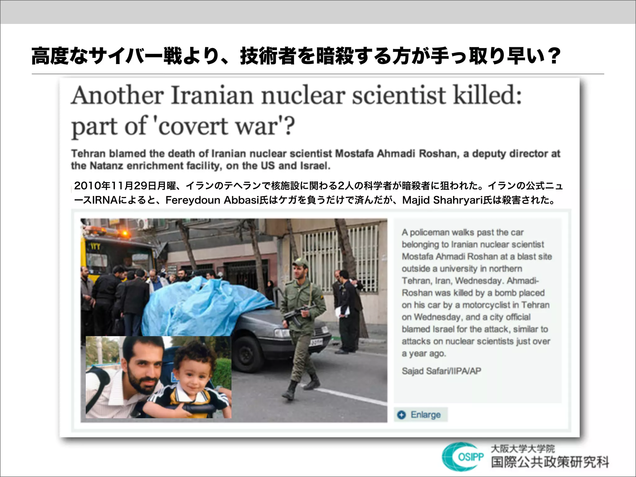 高度なサイバー戦より、技術者を暗殺する方が手っ取り早い？




  2010年11月29日月曜、イランのテヘランで核施設に関わる2人の科学者が暗殺者に狙われた。イランの公式ニュ
  ースIRNAによると、Fereydoun Abbasi氏はケガを負うだけで済んだが、Majid Shahryari氏は殺害された。
 