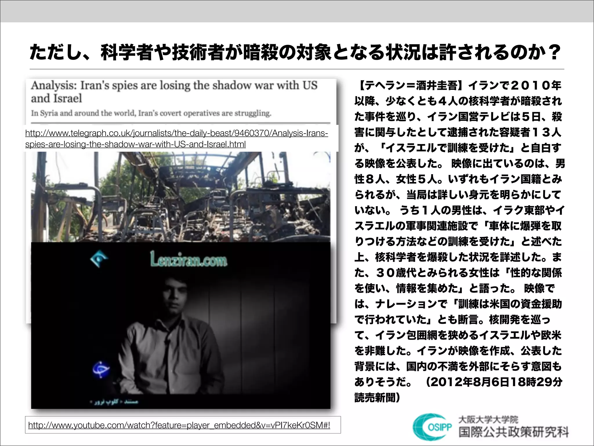 ただし、科学者や技術者が暗殺の対象となる状況は許されるのか？
                                                                                 【テヘラン＝酒井圭吾】イランで２０１０年
                                                                                 以降、少なくとも４人の核科学者が暗殺され
                                                                                 た事件を巡り、イラン国営テレビは５日、殺
http://www.telegraph.co.uk/journalists/the-daily-beast/9460370/Analysis-Irans-   害に関与したとして逮捕された容疑者１３人
spies-are-losing-the-shadow-war-with-US-and-Israel.html                          が、「イスラエルで訓練を受けた」と自白す
                                                                                 る映像を公表した。 映像に出ているのは、男
                                                                                 性８人、女性５人。いずれもイラン国籍とみ
                                                                                 られるが、当局は詳しい身元を明らかにして
                                                                                 いない。 うち１人の男性は、イラク東部やイ
                                                                                 スラエルの軍事関連施設で「車体に爆弾を取
                                                                                 りつける方法などの訓練を受けた」と述べた
                                                                                 上、核科学者を爆殺した状況を詳述した。ま
                                                                                 た、３０歳代とみられる女性は「性的な関係
                                                                                 を使い、情報を集めた」と語った。 映像で
                                                                                 は、ナレーションで「訓練は米国の資金援助
                                                                                 で行われていた」とも断言。核開発を巡っ
                                                                                 て、イラン包囲網を狭めるイスラエルや欧米
                                                                                 を非難した。イランが映像を作成、公表した
                                                                                 背景には、国内の不満を外部にそらす意図も
                                                                                 ありそうだ。 （2012年8月6日18時29分
                                                                                 読売新聞）

http://www.youtube.com/watch?feature=player_embedded&v=vPI7keKr0SM#!
 