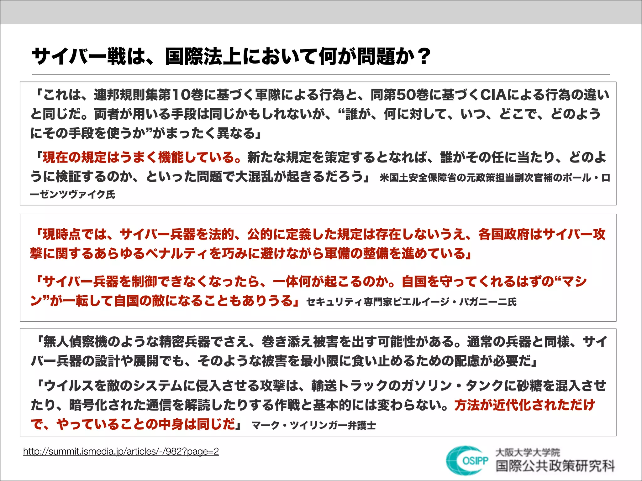 サイバー戦は、国際法上において何が問題か？
 「これは、連邦規則集第10巻に基づく軍隊による行為と、同第50巻に基づくCIAによる行為の違い
 と同じだ。両者が用いる手段は同じかもしれないが、 誰が、何に対して、いつ、どこで、どのよう
 にその手段を使うか がまったく異なる」
 「現在の規定はうまく機能している。新たな規定を策定するとなれば、誰がその任に当たり、どのよ
 うに検証するのか、といった問題で大混乱が起きるだろう」 米国土安全保障省の元政策担当副次官補のポール・ロ
 ーゼンツヴァイク氏



 「現時点では、サイバー兵器を法的、公的に定義した規定は存在しないうえ、各国政府はサイバー攻
 撃に関するあらゆるペナルティを巧みに避けながら軍備の整備を進めている」

 「サイバー兵器を制御できなくなったら、一体何が起こるのか。自国を守ってくれるはずの マシ
 ン が一転して自国の敵になることもありうる」セキュリティ専門家ピエルイージ・パガニーニ氏


 「無人偵察機のような精密兵器でさえ、巻き添え被害を出す可能性がある。通常の兵器と同様、サイ
 バー兵器の設計や展開でも、そのような被害を最小限に食い止めるための配慮が必要だ」
 「ウイルスを敵のシステムに侵入させる攻撃は、輸送トラックのガソリン・タンクに砂糖を混入させ
 たり、暗号化された通信を解読したりする作戦と基本的には変わらない。方法が近代化されただけ
 で、やっていることの中身は同じだ」 マーク・ツイリンガー弁護士

http://summit.ismedia.jp/articles/-/982?page=2
 