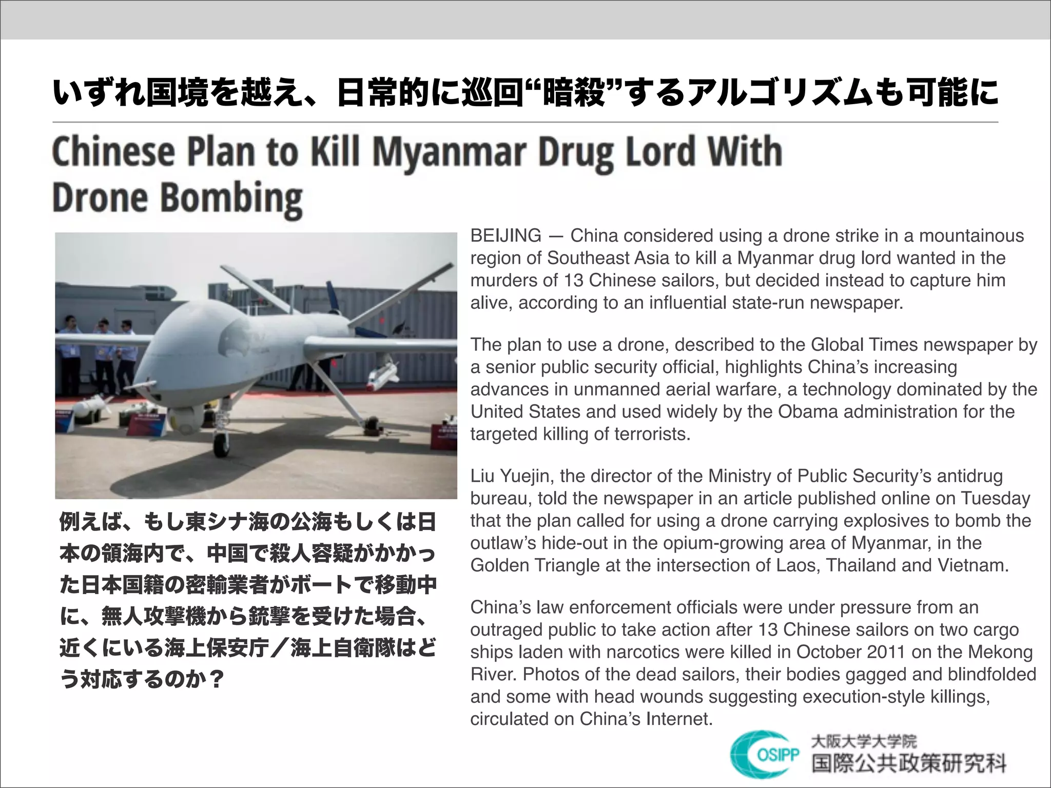 いずれ国境を越え、日常的に巡回 暗殺 するアルゴリズムも可能に



                     BEIJING — China considered using a drone strike in a mountainous
                     region of Southeast Asia to kill a Myanmar drug lord wanted in the
                     murders of 13 Chinese sailors, but decided instead to capture him
                     alive, according to an inﬂuential state-run newspaper.

                     The plan to use a drone, described to the Global Times newspaper by
                     a senior public security ofﬁcial, highlights China’s increasing
                     advances in unmanned aerial warfare, a technology dominated by the
                     United States and used widely by the Obama administration for the
                     targeted killing of terrorists.

                     Liu Yuejin, the director of the Ministry of Public Security’s antidrug
                     bureau, told the newspaper in an article published online on Tuesday
例えば、もし東シナ海の公海もしくは日   that the plan called for using a drone carrying explosives to bomb the
                     outlaw’s hide-out in the opium-growing area of Myanmar, in the
本の領海内で、中国で殺人容疑がかかっ   Golden Triangle at the intersection of Laos, Thailand and Vietnam.
た日本国籍の密輸業者がボートで移動中
                     China’s law enforcement ofﬁcials were under pressure from an
に、無人攻撃機から銃撃を受けた場合、
                     outraged public to take action after 13 Chinese sailors on two cargo
近くにいる海上保安庁／海上自衛隊はど   ships laden with narcotics were killed in October 2011 on the Mekong
う対応するのか？             River. Photos of the dead sailors, their bodies gagged and blindfolded
                     and some with head wounds suggesting execution-style killings,
                     circulated on China’s Internet.
 