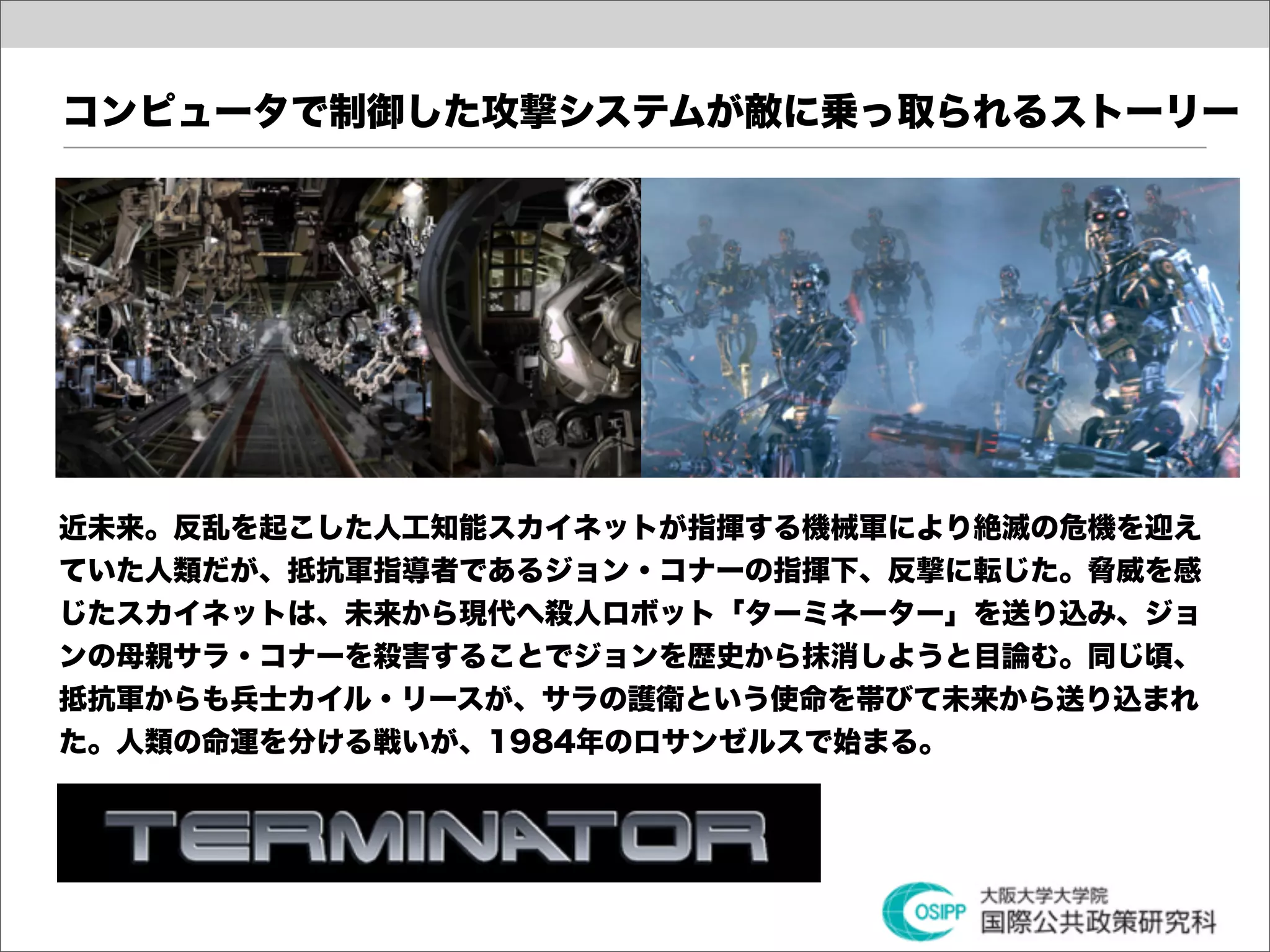 コンピュータで制御した攻撃システムが敵に乗っ取られるストーリー




近未来。反乱を起こした人工知能スカイネットが指揮する機械軍により絶滅の危機を迎え
ていた人類だが、抵抗軍指導者であるジョン・コナーの指揮下、反撃に転じた。脅威を感
じたスカイネットは、未来から現代へ殺人ロボット「ターミネーター」を送り込み、ジョ
ンの母親サラ・コナーを殺害することでジョンを歴史から抹消しようと目論む。同じ頃、
抵抗軍からも兵士カイル・リースが、サラの護衛という使命を帯びて未来から送り込まれ
た。人類の命運を分ける戦いが、1984年のロサンゼルスで始まる。
 